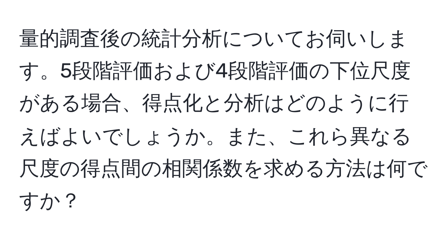 量的調査後の統計分析についてお伺いします。5段階評価および4段階評価の下位尺度がある場合、得点化と分析はどのように行えばよいでしょうか。また、これら異なる尺度の得点間の相関係数を求める方法は何ですか？