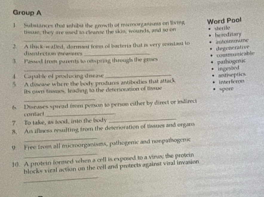 Group A
1. Substances that inhibit the growth of microorganisms on living Word Pool
tissue, they are used to cleanse the skin, wounds, and so on
sterile
hereditary
2. A thick-walled, dormant form of bacteria that is very resistant to autoimmune
degenerative
disinfection measures_
communicable
3. Passed from parents to oftspring through the genes
pathogenic
_
ingested
4. Capable of producing disease
§ A disease where the body produces antibodies that attack antiseptics
interferon
its own tissues, leading to the deterioration of tissue
spore
_
_
6. Diseases spread from person to person either by direct or indirect
contact
7. To take, as tood, into the body
_
_
8. An illness resulting from the deterioration of tissues and organs
9 Free from all microorganisms, pathogenic and nonpathogenic
10. A protein formed when a cell is exposed to a virus; the protein
_
blocks viral action on the cell and protects against viral invasion