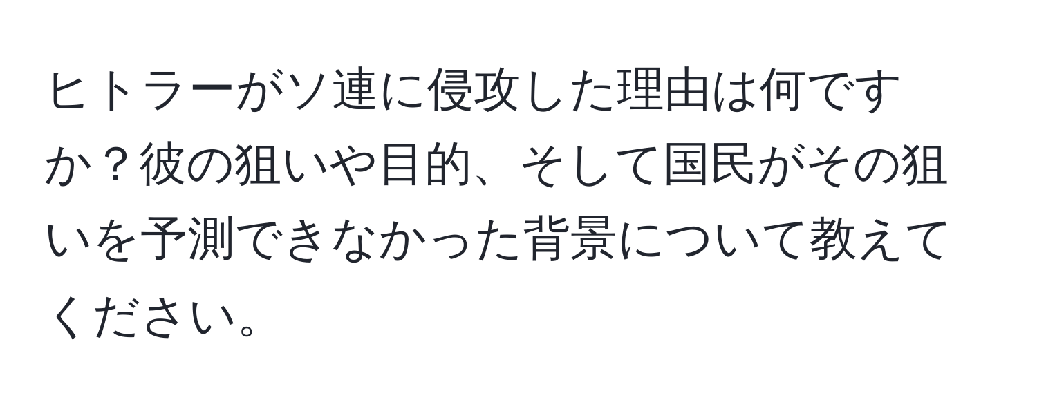 ヒトラーがソ連に侵攻した理由は何ですか？彼の狙いや目的、そして国民がその狙いを予測できなかった背景について教えてください。