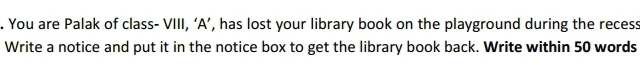 You are Palak of class- VIII, ‘A’, has lost your library book on the playground during the recess 
Write a notice and put it in the notice box to get the library book back. Write within 50 words