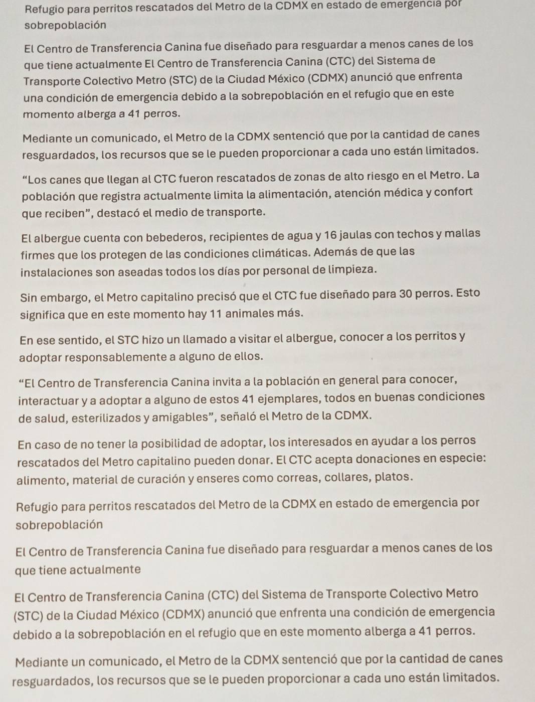 Refugio para perritos rescatados del Metro de la CDMX en estado de emergencía por
sobrepoblación
El Centro de Transferencia Canina fue diseñado para resguardar a menos canes de los
que tiene actualmente El Centro de Transferencia Canina (CTC) del Sistema de
Transporte Colectivo Metro (STC) de la Ciudad México (CDMX) anunció que enfrenta
una condición de emergencia debido a la sobrepoblación en el refugio que en este
momento alberga a 41 perros.
Mediante un comunicado, el Metro de la CDMX sentenció que por la cantidad de canes
resguardados, los recursos que se le pueden proporcionar a cada uno están limitados.
“Los canes que llegan al CTC fueron rescatados de zonas de alto riesgo en el Metro. La
población que registra actualmente limita la alimentación, atención médica y confort
que reciben”, destacó el medio de transporte.
El albergue cuenta con bebederos, recipientes de agua y 16 jaulas con techos y mallas
firmes que los protegen de las condiciones climáticas. Además de que las
instalaciones son aseadas todos los días por personal de limpieza.
Sin embargo, el Metro capitalino precisó que el CTC fue diseñado para 30 perros. Esto
significa que en este momento hay 11 animales más.
En ese sentido, el STC hizo un llamado a visitar el albergue, conocer a los perritos y
adoptar responsablemente a alguno de ellos.
“El Centro de Transferencia Canina invita a la población en general para conocer,
interactuar y a adoptar a alguno de estos 41 ejemplares, todos en buenas condiciones
de salud, esterilizados y amigables”, señaló el Metro de la CDMX.
En caso de no tener la posibilidad de adoptar, los interesados en ayudar a los perros
rescatados del Metro capitalino pueden donar. El CTC acepta donaciones en especie:
alimento, material de curación y enseres como correas, collares, platos.
Refugio para perritos rescatados del Metro de la CDMX en estado de emergencia por
sobrepoblación
El Centro de Transferencia Canina fue diseñado para resguardar a menos canes de los
que tiene actualmente
El Centro de Transferencia Canina (CTC) del Sistema de Transporte Colectivo Metro
(STC) de la Ciudad México (CDMX) anunció que enfrenta una condición de emergencia
debido a la sobrepoblación en el refugio que en este momento alberga a 41 perros.
Mediante un comunicado, el Metro de la CDMX sentenció que por la cantidad de canes
resguardados, los recursos que se le pueden proporcionar a cada uno están limitados.