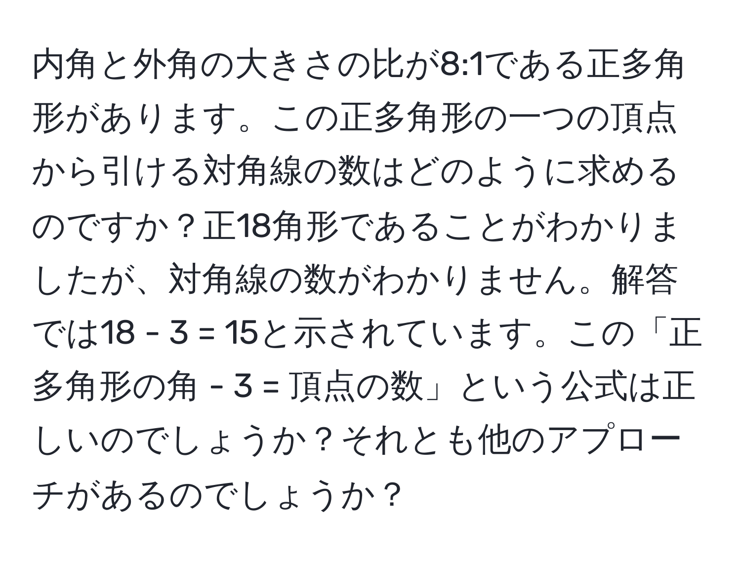 内角と外角の大きさの比が8:1である正多角形があります。この正多角形の一つの頂点から引ける対角線の数はどのように求めるのですか？正18角形であることがわかりましたが、対角線の数がわかりません。解答では18 - 3 = 15と示されています。この「正多角形の角 - 3 = 頂点の数」という公式は正しいのでしょうか？それとも他のアプローチがあるのでしょうか？