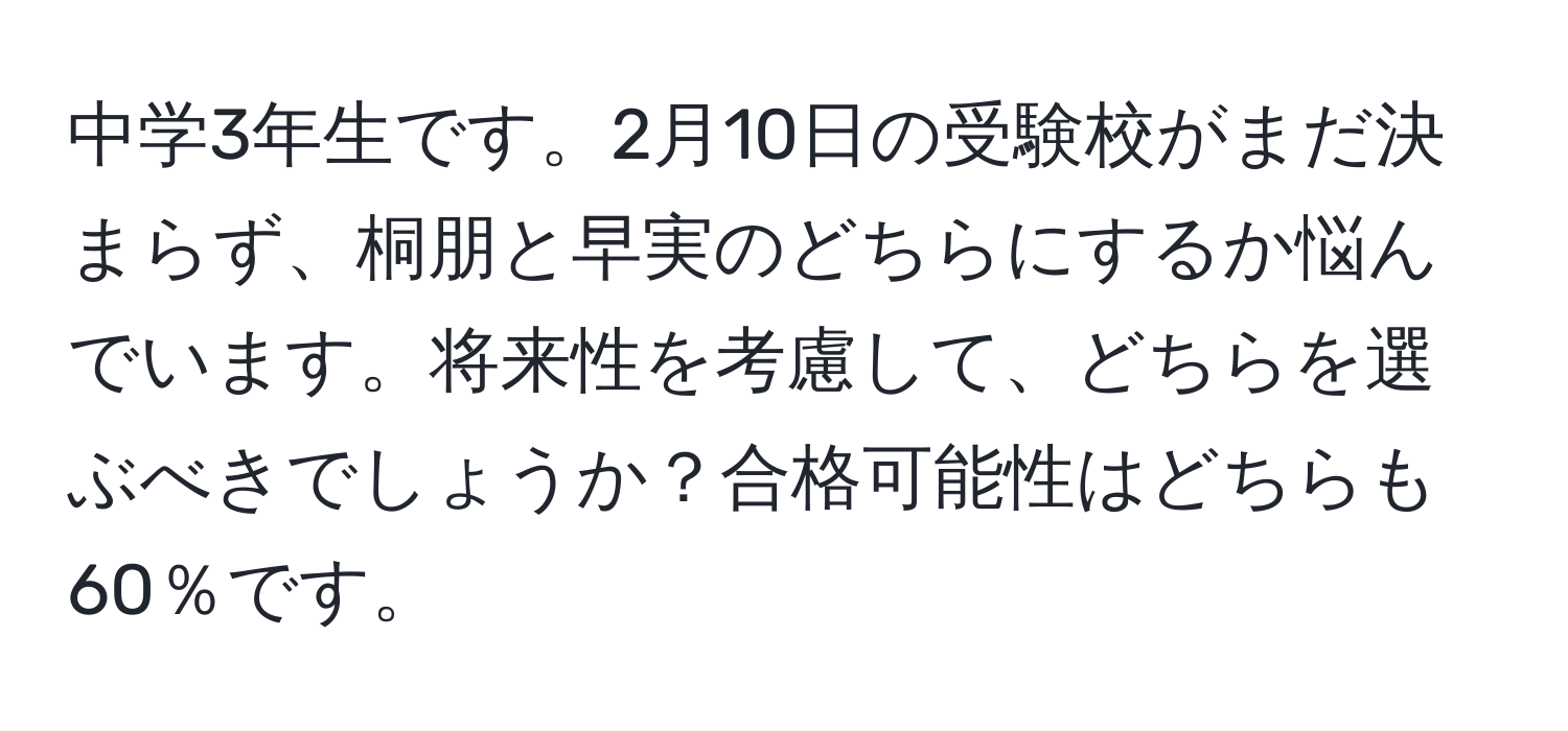 中学3年生です。2月10日の受験校がまだ決まらず、桐朋と早実のどちらにするか悩んでいます。将来性を考慮して、どちらを選ぶべきでしょうか？合格可能性はどちらも60％です。