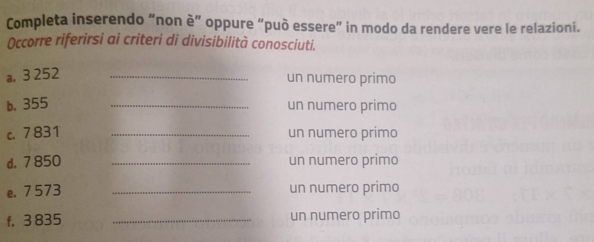 Completa inserendo “non è” oppure “può essere” in modo da rendere vere le relazioni. 
Occorre riferirsi ai criteri di divisibilità conosciuti. 
a. 3 252 _ 
un numero primo 
b. 355 _un numero primo 
c. 7 831 _un numero primo 
d. 7 850 _un numero primo 
e. 7 573 _un numero primo 
f. 3 835 _un numero primo