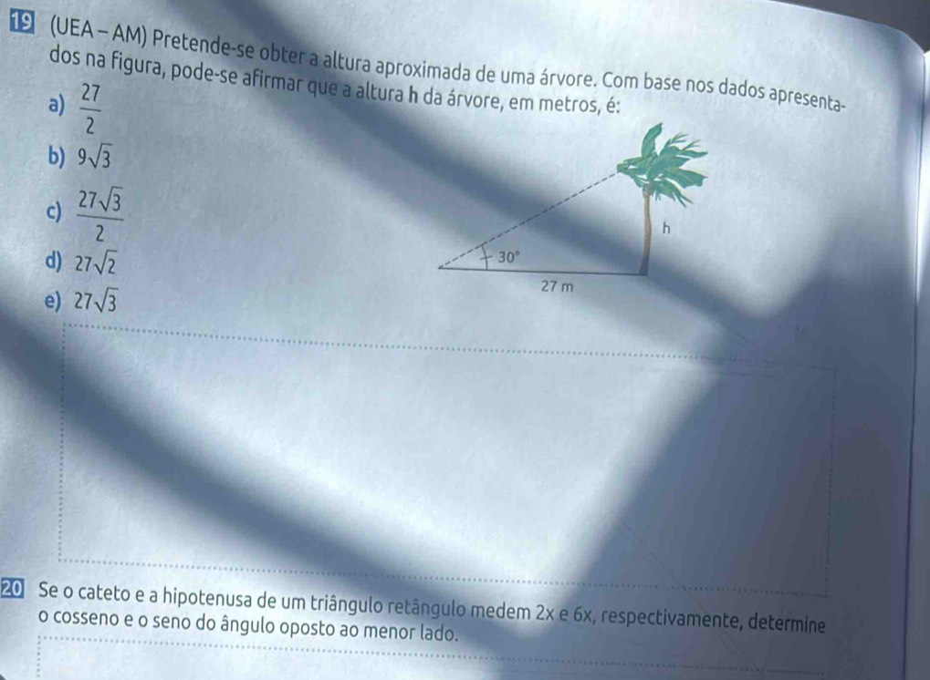 (UEA - AM) Pretende-se obter a altura aproximada de uma árvore. Com base nos dados apresenta-
dos na figura, pode-se afirmar que a altura h da árvore, em metros, é:
a)  27/2 
b) 9sqrt(3)
c)  27sqrt(3)/2 
d) 27sqrt(2)
e) 27sqrt(3)
20 Se o cateto e a hipotenusa de um triângulo retângulo medem 2x e 6x, respectivamente, determine
o cosseno e o seno do ângulo oposto ao menor lado.