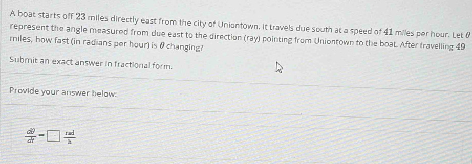 A boat starts off 23 miles directly east from the city of Uniontown. It travels due south at a speed of 41 miles per hour. Let θ
represent the angle measured from due east to the direction (ray) pointing from Uniontown to the boat. After travelling 49
miles, how fast (in radians per hour) is θ changing? 
Submit an exact answer in fractional form. 
Provide your answer below:
 dθ /dt =□  rad/h 