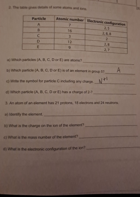 The table gives details of some atoms and ions. 
[3] 
_ 
a) Which particles (A, B, C, D or E) are atoms? 
b) Which particle (A, B, C, D or E) is of an element in group 5? 
_ 
c) Write the symbol for particle C including any charge._ 
d) Which particle (A, B, C, D or E) has a charge of 2 -?_ 
3. An atom of an element has 21 protons, 18 electrons and 24 neutrons. 
a) Identify the element._ 
b) What is the charge on the ion of the element?_ 
c) What is the mass number of the element? 
_ 
d) What is the electronic configuration of the ion? 
_