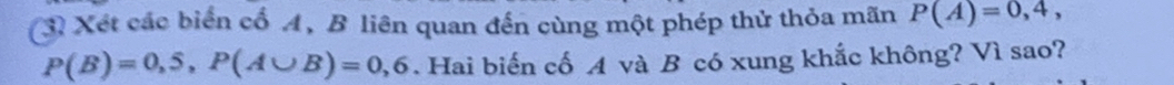 Xét các biển cổ A, B liên quan đến cùng một phép thử thỏa mãn P(A)=0,4,
P(B)=0,5, P(A∪ B)=0,6. Hai biến cố A và B có xung khắc không? Vì sao?