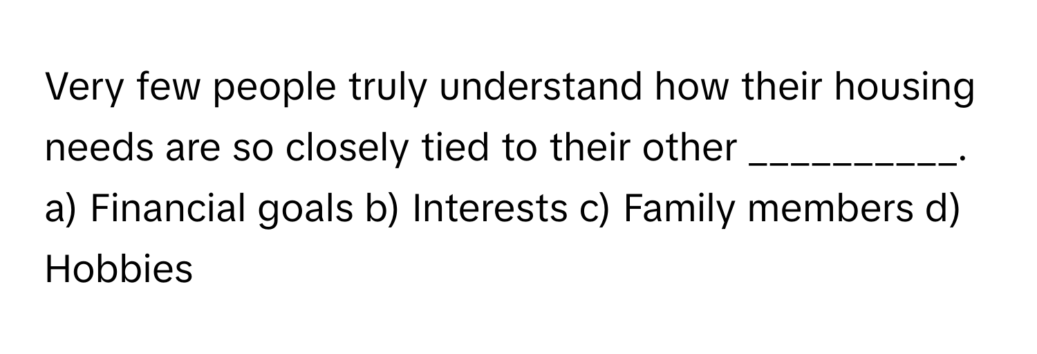 Very few people truly understand how their housing needs are so closely tied to their other __________.

a) Financial goals b) Interests c) Family members d) Hobbies