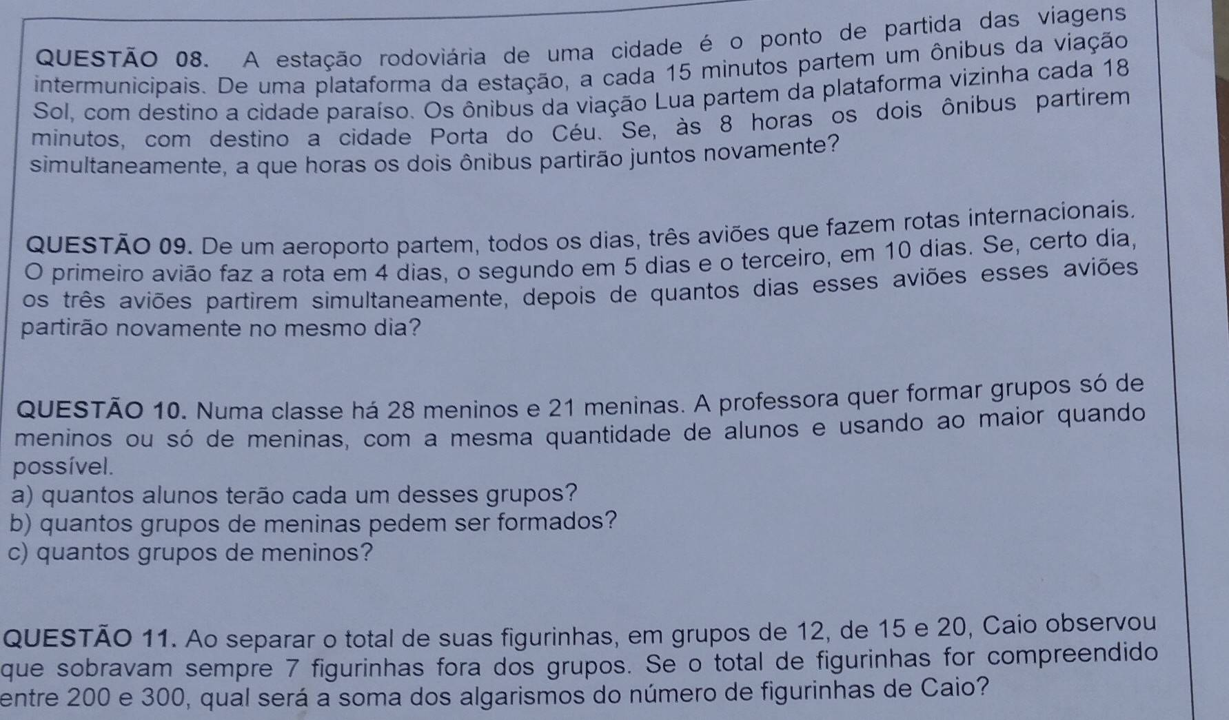 A estação rodoviária de uma cidade é o ponto de partida das viagens 
intermunicipais. De uma plataforma da estação, a cada 15 minutos partem um ônibus da viação 
Sol, com destino a cidade paraíso. Os ônibus da viação Lua partem da plataforma vizinha cada 18
minutos, com destino a cidade Porta do Céu. Se, às 8 horas os dois ônibus partirem 
simultaneamente, a que horas os dois ônibus partirão juntos novamente? 
QUESTÃO 09. De um aeroporto partem, todos os dias, três aviões que fazem rotas internacionais, 
O primeiro avião faz a rota em 4 dias, o segundo em 5 dias e o terceiro, em 10 dias. Se, certo dia, 
os três aviões partirem simultaneamente, depois de quantos dias esses aviões esses aviões 
partirão novamente no mesmo dia? 
QUESTÃO 10. Numa classe há 28 meninos e 21 meninas. A professora quer formar grupos só de 
meninos ou só de meninas, com a mesma quantidade de alunos e usando ao maior quando 
possível. 
a) quantos alunos terão cada um desses grupos? 
b) quantos grupos de meninas pedem ser formados? 
c) quantos grupos de meninos? 
QUESTÃO 11. Ao separar o total de suas figurinhas, em grupos de 12, de 15 e 20, Caio observou 
que sobravam sempre 7 figurinhas fora dos grupos. Se o total de figurinhas for compreendido 
entre 200 e 300, qual será a soma dos algarismos do número de figurinhas de Caio?