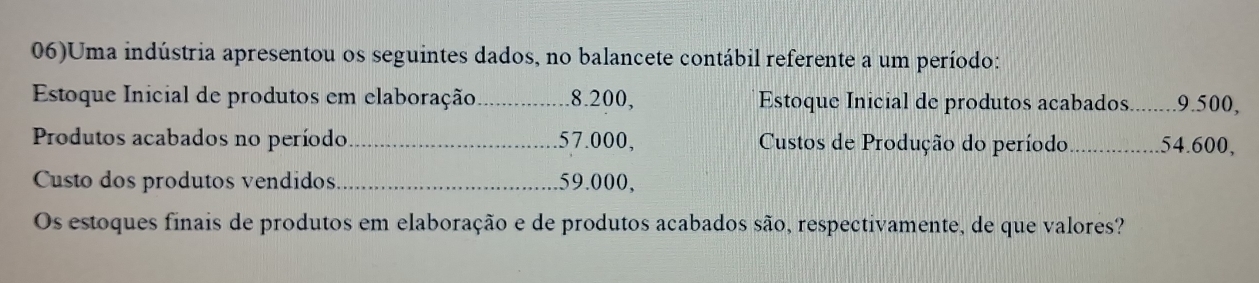 06)Uma indústria apresentou os seguintes dados, no balancete contábil referente a um período: 
Estoque Inicial de produtos em elaboração_ 8.200, Estoque Inicial de produtos acabados. _ 9.500, 
Produtos acabados no período_ . 57.000, Custos de Produção do período _ 54.600, 
Custo dos produtos vendidos_ 59.000, 
Os estoques finais de produtos em elaboração e de produtos acabados são, respectivamente, de que valores?