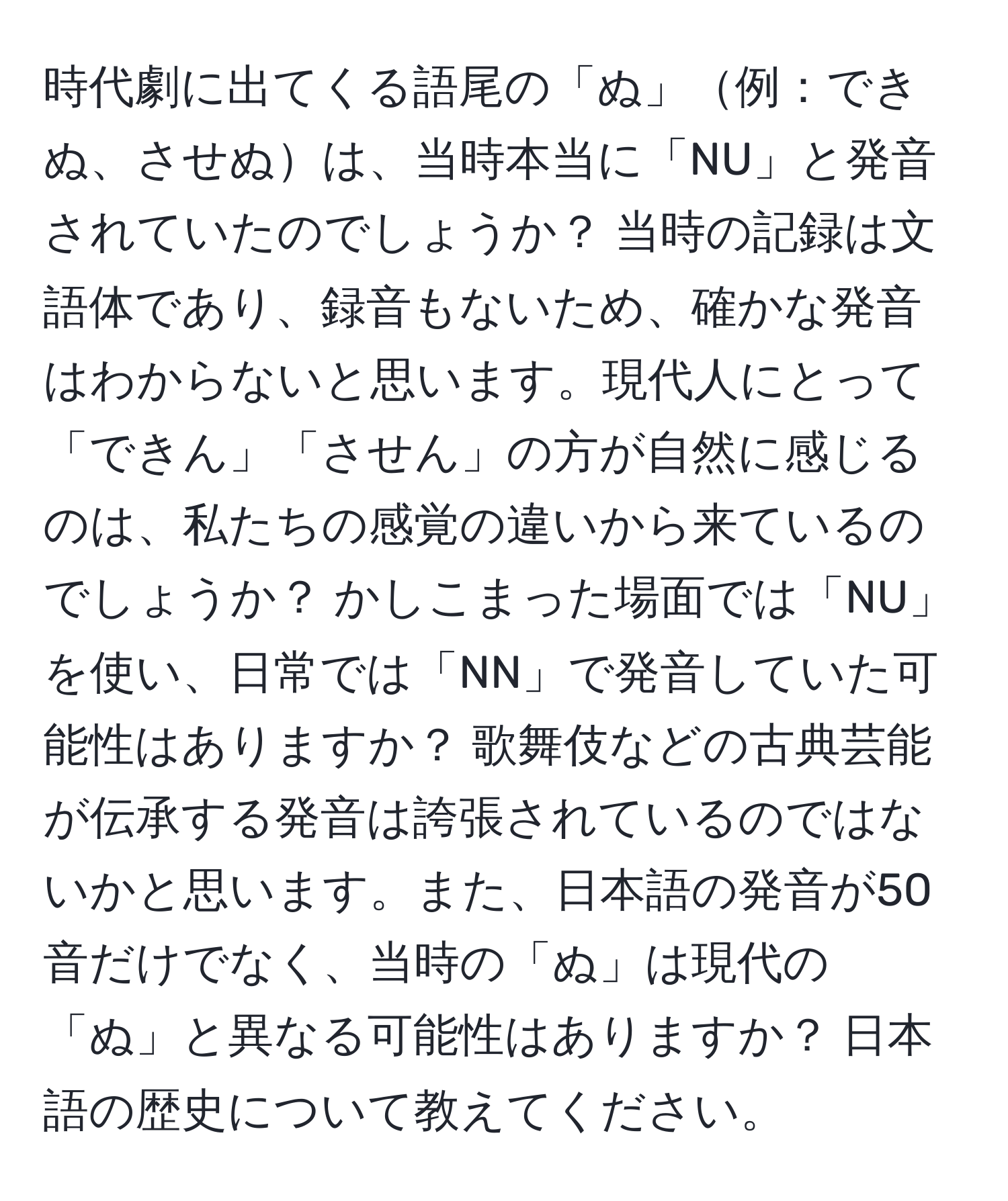 時代劇に出てくる語尾の「ぬ」例：できぬ、させぬは、当時本当に「NU」と発音されていたのでしょうか？ 当時の記録は文語体であり、録音もないため、確かな発音はわからないと思います。現代人にとって「できん」「させん」の方が自然に感じるのは、私たちの感覚の違いから来ているのでしょうか？ かしこまった場面では「NU」を使い、日常では「NN」で発音していた可能性はありますか？ 歌舞伎などの古典芸能が伝承する発音は誇張されているのではないかと思います。また、日本語の発音が50音だけでなく、当時の「ぬ」は現代の「ぬ」と異なる可能性はありますか？ 日本語の歴史について教えてください。