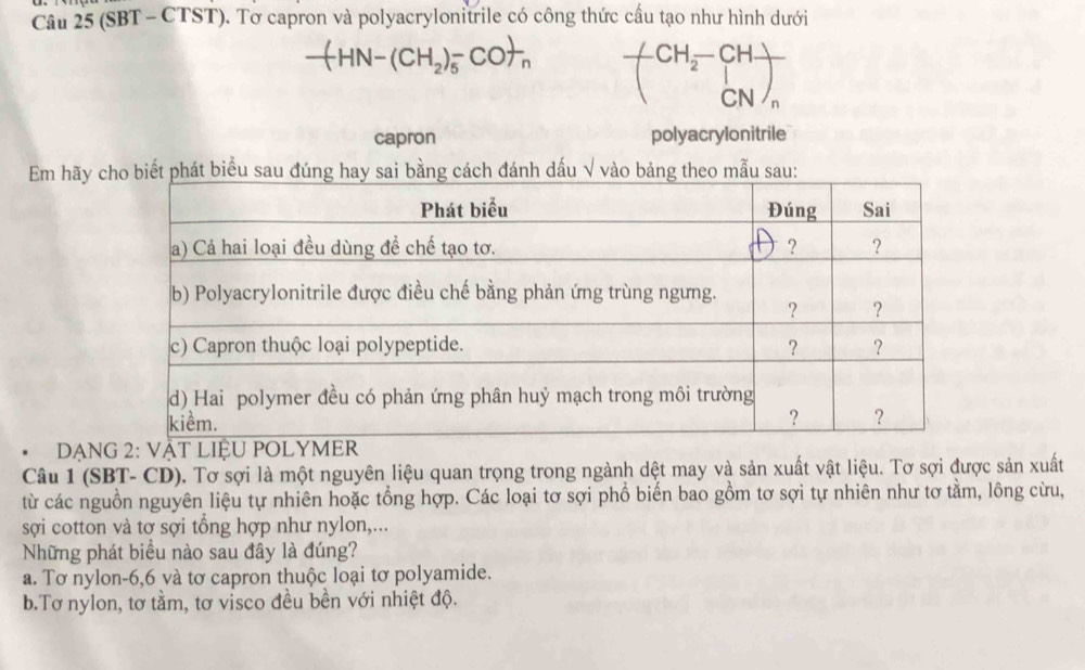 (SBT - CTST). Tơ capron và polyacrylonitrile có công thức cầu tạo như hình dưới
CH_2-CH-
CN
capron polyacrylonitrile
Em hãy c biểu sau đnh dấu √ vào bản:
DạNG 2: 
Câu 1 (SBT- CD). Tơ sợi là một nguyên liệu quan trọng trong ngành dệt may và sản xuất vật liệu. Tơ sợi được sản xuất
từ các nguồn nguyên liệu tự nhiên hoặc tổng hợp. Các loại tơ sợi phổ biến bao gồm tơ sợi tự nhiên như tơ tằm, lông cừu,
sợi cotton và tơ sợi tổng hợp như nylon,...
Những phát biểu nào sau đây là đúng?
a. Tơ nylon -6, 6 và tơ capron thuộc loại tơ polyamide.
b.Tơ nylon, tơ tầm, tơ visco đều bền với nhiệt độ.