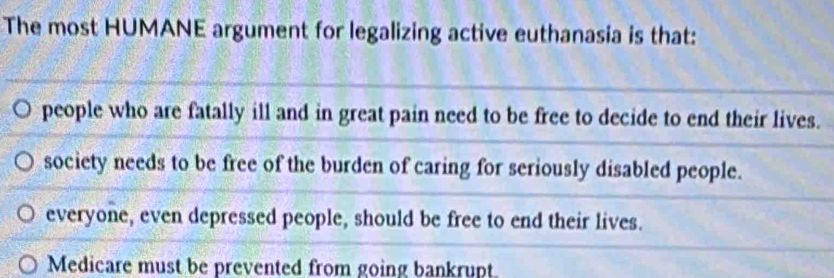 The most HUMANE argument for legalizing active euthanasia is that:
people who are fatally ill and in great pain need to be free to decide to end their lives.
society needs to be free of the burden of caring for seriously disabled people.
everyone, even depressed people, should be free to end their lives.
Medicare must be prevented from going bankrupt.