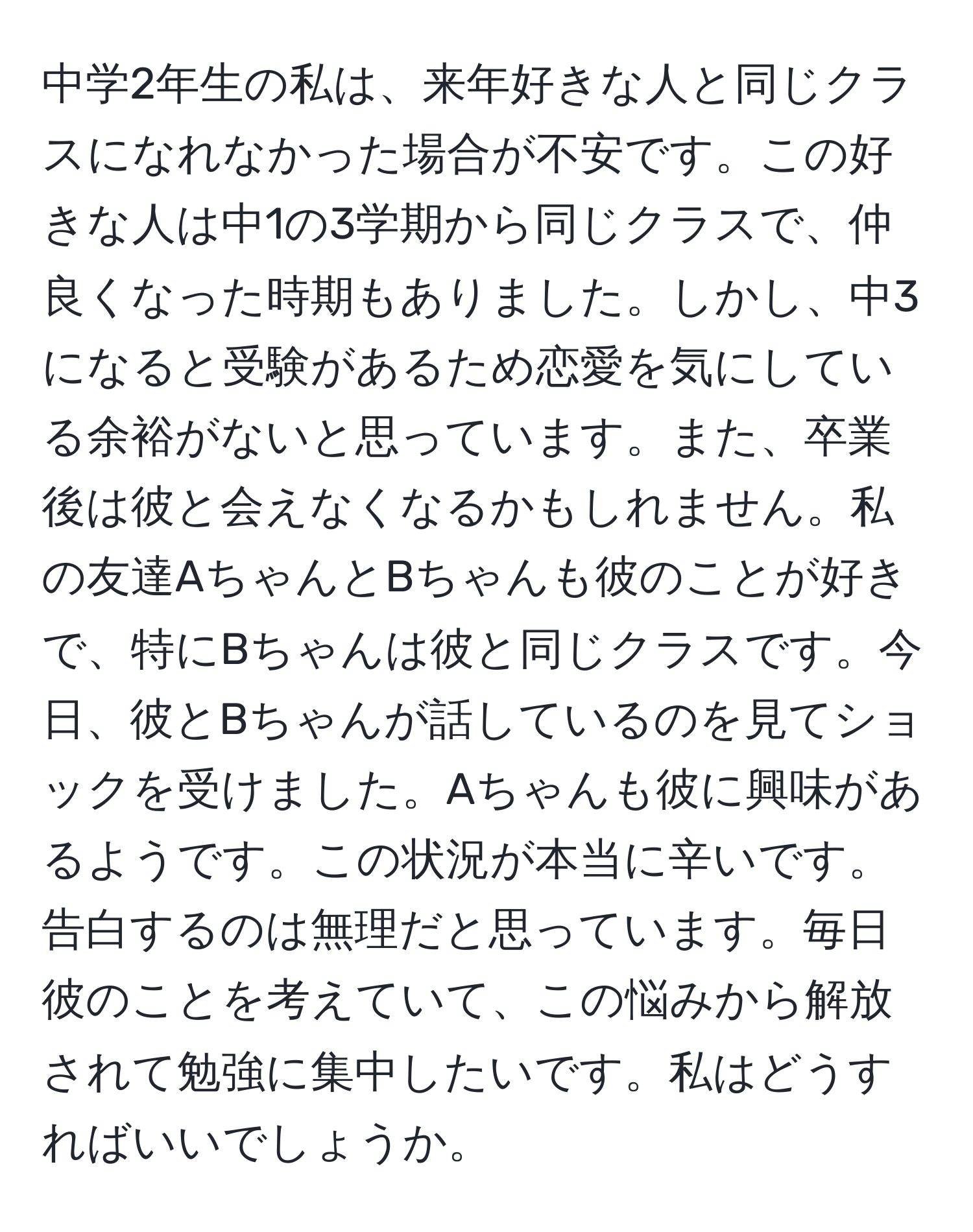 中学2年生の私は、来年好きな人と同じクラスになれなかった場合が不安です。この好きな人は中1の3学期から同じクラスで、仲良くなった時期もありました。しかし、中3になると受験があるため恋愛を気にしている余裕がないと思っています。また、卒業後は彼と会えなくなるかもしれません。私の友達AちゃんとBちゃんも彼のことが好きで、特にBちゃんは彼と同じクラスです。今日、彼とBちゃんが話しているのを見てショックを受けました。Aちゃんも彼に興味があるようです。この状況が本当に辛いです。告白するのは無理だと思っています。毎日彼のことを考えていて、この悩みから解放されて勉強に集中したいです。私はどうすればいいでしょうか。