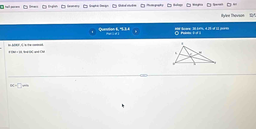 hall passes Dmacc English Geometry Graphic Design Global studies Photo graphy Biology Weights Spanish Art
Rylee Thovson 12/l
Question 6, *5.3.4 > HW Score: 38.64%, 4.25 of 11 points
< Part 1 of 2 Points: 0 of 1
In  △ DEF , C is the centroid. 
1f DM=18 , find DC and CM
DC=□ units