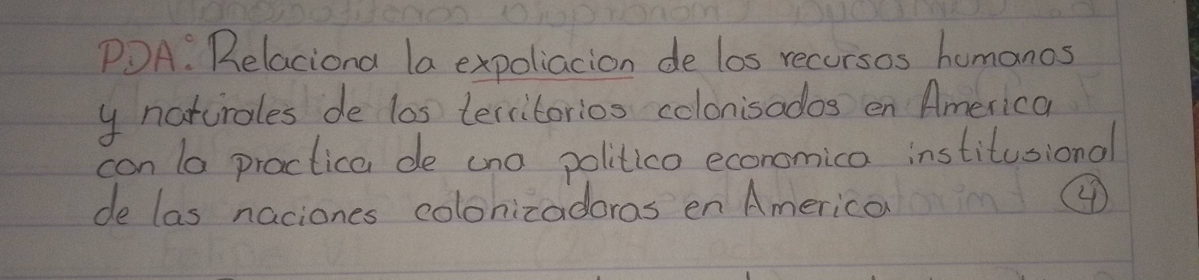 PDA. Relaciona la expoliacion de los recursos homanos 
y ncturales de los territorios colonisados en America 
con lo practica de ano politica economica institusional 
de las naciones colonizadoras en America 
④