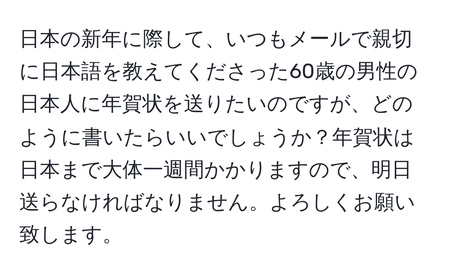 日本の新年に際して、いつもメールで親切に日本語を教えてくださった60歳の男性の日本人に年賀状を送りたいのですが、どのように書いたらいいでしょうか？年賀状は日本まで大体一週間かかりますので、明日送らなければなりません。よろしくお願い致します。