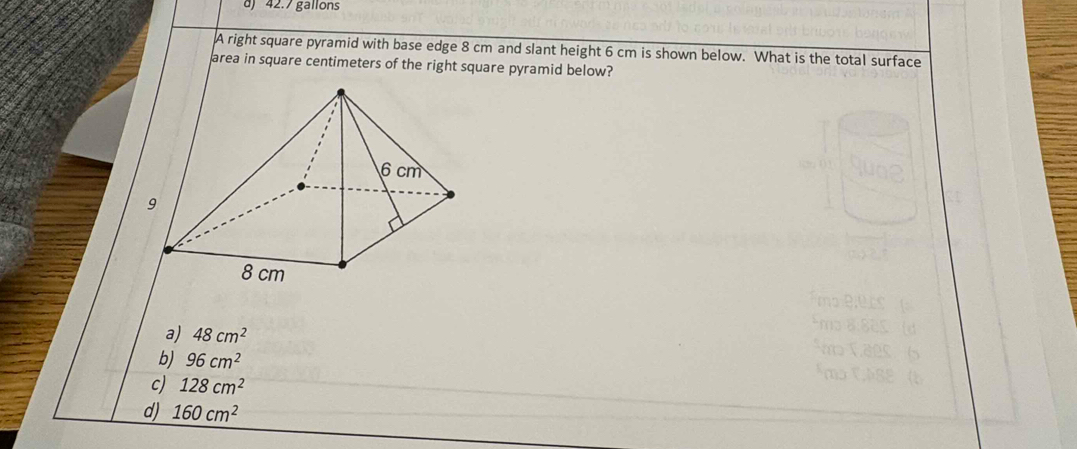 42.7 gallons
A right square pyramid with base edge 8 cm and slant height 6 cm is shown below. What is the total surface
area in square centimeters of the right square pyramid below?
a) 48cm^2
b) 96cm^2
c) 128cm^2
d) 160cm^2