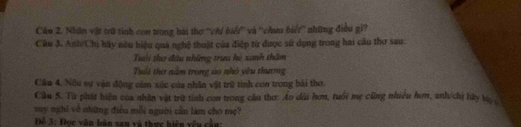 Cầu 2. Nhân vật trữ tình con trong bái thơ 'chi hiết'' và ''chưa biểt'' những điều gi? 
Câu 3. Anh/Chị bãy nóu hiệu quả nghệ thuật của điệp từ được sử dụng trong hai cầu thơ sau: 
Tuổi thơ đầu những trưa hệ xanh thầm 
Tuổi thư nằm trong áo nhỏ yêu thương 
Cân 4. Nộu sự vận động cảm xức của nhân vật trữ tình con trong bài thơ. 
Câu S. Từ phát hiện của nhân vật trữ tinh con trong câu thơ: Ao dài hơm, tuổi mẹ cũng nhiều hơn, anh/chi lày bà g 
suy nghĩ về những điều mỗi người cần làm cho mẹ? 
Để 3: Đọc văn bản san và thực hiện vêu cần: