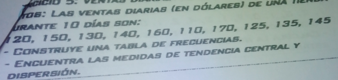 106: Las ventas diarias (en dólares) de una II 
Urante 10 días son:
120, 150, 130, 140, 160, 110, 170, 125, 135, 145
- Construye una tabla de frecuencias. 
- Encuentra las medidas de tendencia central y 
DISPERSIÓN.