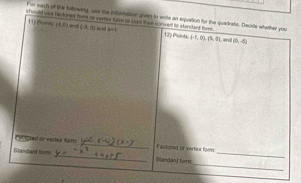 or each of the following, use the information given to write an equation for the quadratic. Decide whether you 
should usa factured form or vertex form to start then convert to standard form. 
11) Points (4,0) and (-3,0) and a=1 12) Points: (-1,0),(5,0) , and (0,-5)
Cactgted or vertex form: _Factored or vertex form: 
_ 
Standard form:_ Standard form:_