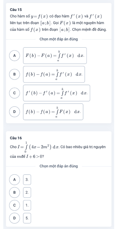 Cho hàm số y=f(x) có đạo hàm f'(x) và f'(x)
liên tục trên đoạn [a;b]. Gọi F(x) là một nguyên hàm
của hàm số f(x) trên đoạn [a;b]. Chọn mệnh đề đúng.
Chọn một đáp án đúng
A F(b)-F(a)=∈tlimits _a^(bf'(x) dx.
B f(b)-f(a)=∈tlimits _a^bf'(x) d x.
C f'(b)-f'(a)=∈tlimits _a^bf'(x)dx
D f(b)-f(a)=∈tlimits _a^bF(x)dx. 
Câu 16
Cho I=∈tlimits _0^1(4x-2m^2))dx. :. Có bao nhiêu giá trị nguyên
của mđể I+6>0 7
Chọn một đáp án đúng
A 3.
B 2.
C 1.
D 5.