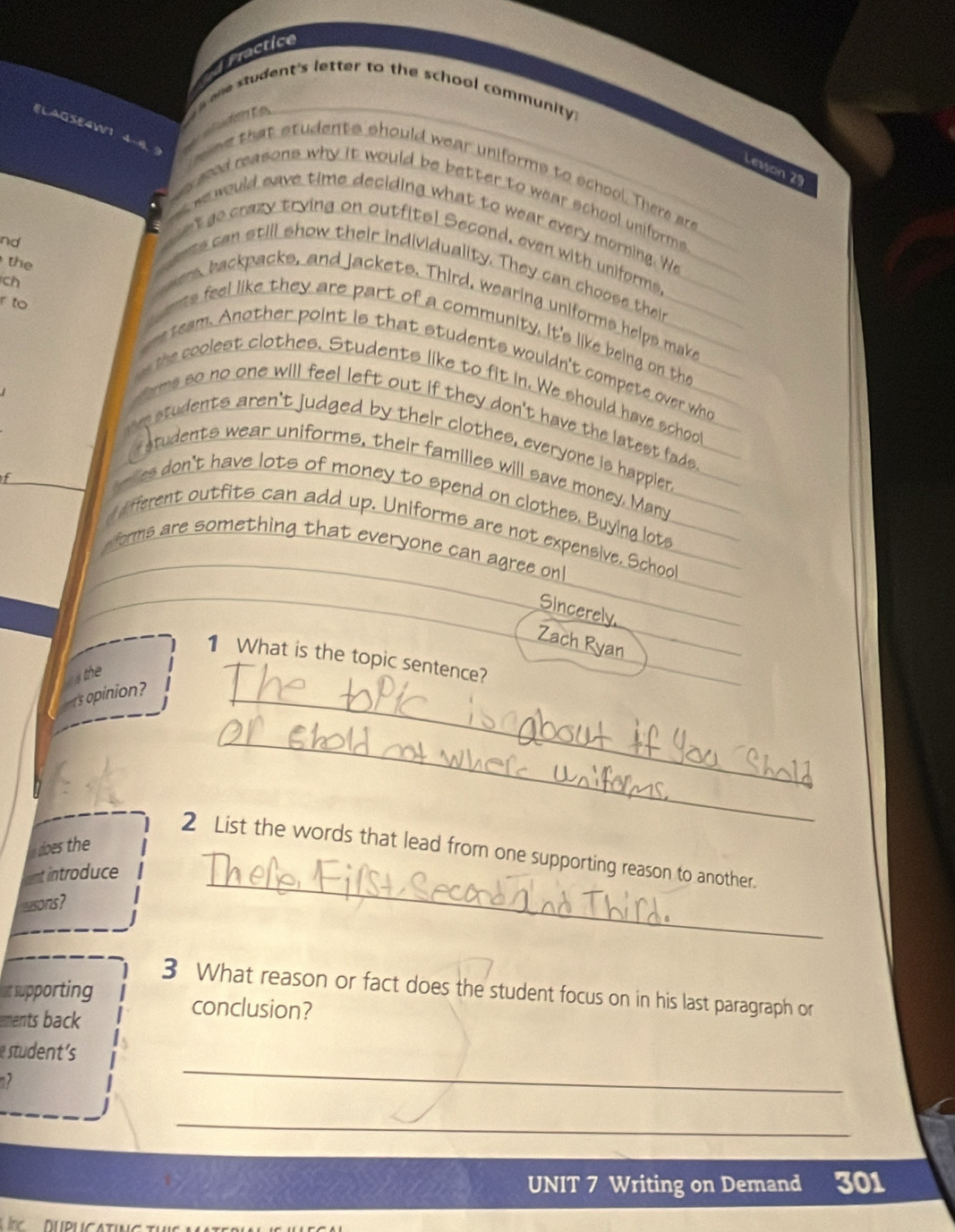 Fractice 
ane student's letter to the school community . 

Lesson 29 
ne that students should wear uniforms to school. There are 
a g od reasons why it would be better to wear school uniforms . 
would save time deciding what to wear every morning. We 
nd 
t go crazy trying on outfita! Second, even with uniforms. 
the 
can still show their individuality. They can choose their 
ch 
Abackpacks, and jackets. Third, wearing uniforms helps make 
r to 
feel like they are part of a community. it's like being on the 
team. Another point is that students wouldn't compete over who 
a 
polest clothes. Students like to fit in. We should have schoo 
s so no one will feel left out if they don't have the latest fade 
n students aren't judged by their clothes, everyone is happlier 
students wear uniforms, their families will save money. Man 
es don't have lots of money to spend on clothes. Buying lote 
different outfits can add up. Uniforms are not expensive. Schoo 
forms are something that everyone can agree on! 
Sincerely 
Zach Ryan 
1 What is the topic sentence? 
the 
s opinion? 
_ 
_ 
does the 
_ 
2 List the words that lead from one supporting reason to another. 
ent introduce 
musons? 
3 What reason or fact does the student focus on in his last paragraph or 
at supporting conclusion? 
ments back 
tuden 
-2 
_ 
_ 
UNIT 7 Writing on Demand 301