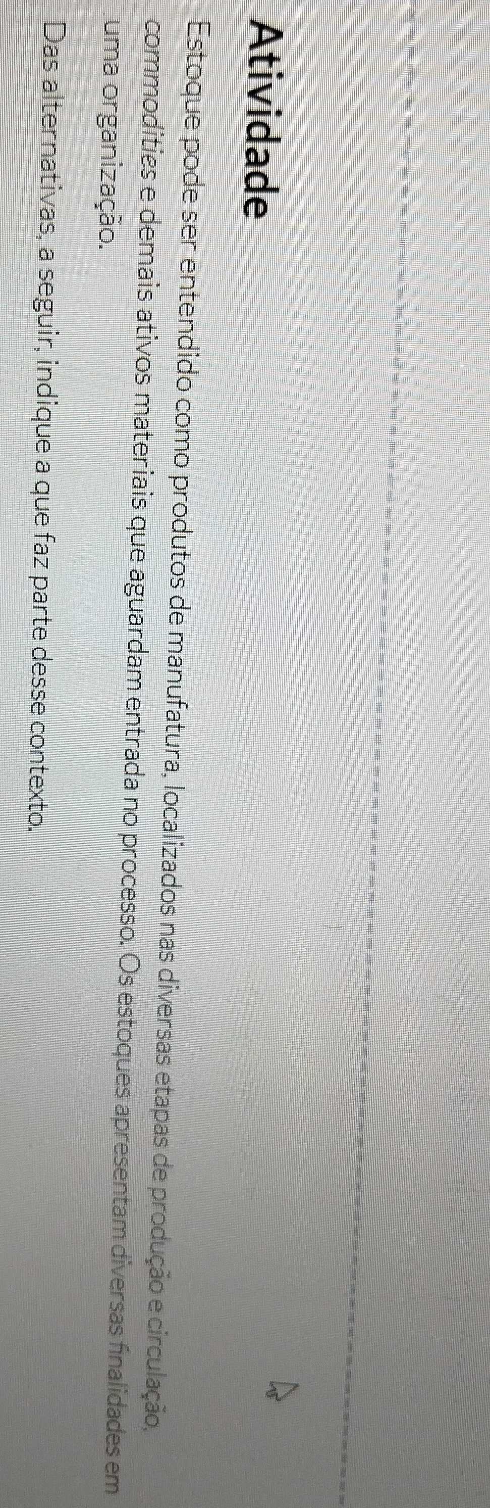 Atividade 
Estoque pode ser entendido como produtos de manufatura, localizados nas diversas etapas de produção e circulação, 
commodities e demais ativos materiais que aguardam entrada no processo. Os estoques apresentam diversas finalidades em 
uma organização. 
Das alternativas, a seguir, indique a que faz parte desse contexto.