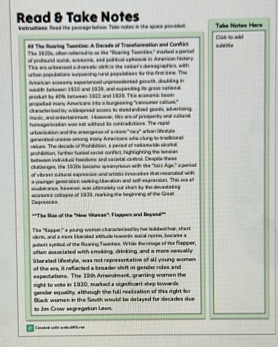 Read & Take Notes
Instrucbienc. Read the paosage below. Take notes in the space peovided. Take Notes Hare
Click so add
## The Roaring Twenties: A Decade of Tranelamnation and Corflict oå?ås
The 1920s, often refwred to as the "Roaring Twenties," marked a perlod
of profsund tocal, ecssomic, and political apheaval, in Aunerican hictary.
Thic ers witsecoed a d crssic skif; is the nation's dereag saphics, with
urban populations surpasting rural papelatioss for the first tae. The
Arearican ecoes y experienced unprecedented growts, doubling in
wealh between 1930 and 1939, and expanding its groos ratiscal.
product by 40%k between 1923 and 1939. This scoeamic boomn
propelled many Americans into a burgeosing "canumer cattues,"
characterized by widespread acosss to cand ardized goods, advertising.
matic, and entertainmess. Hossever, this era of prosperity and cultatal.
horeageniration was est without its contradictions. The rapid
urbanization and the ersergence of a rease " tacy" wban life thyle
geneared uneste aong tainy .A mericant who clung to traditiona l
vaiues. The decade of Prohibition, a periat of natis ewide slcaisal
prohibition, farther fueled sacial conflict, highlighting the sensi-an
letween individual freedoms and eocietal, castrol. Despite these
challenges, the 1920s became sy sanyreout with the "Larz Age," a perlod
of vibrast pultural exprestion and artiesic innovaties tatresanated with
a younger peseration seaking liberation and self-ex precsion. This ers of
exuberance, however, was ubsimately cut chart by the devastating
econonsic collapes of 1929, narking the beginning of the Greas
Deprecian
**Tise Rise of the ''Mow Voreae'': Flappent and Roysed'''
The "fapper," a young woman ctaracterized by her bobbed hair, short
cirts, and a more E berated a thude towards social nors, becares a
gatest symbal of the Rasring Twenties. While the i mage of the flapper,
often asocisted with smoking, drinking, and a more sseually
überated lifestyle, was not representative of all young omen
of the era, it reflected a broader shift in gender coles and
espectations. The 19th Amendmenk, granting women the
right to vobe in 1920, marked a sugnificant step towards.
gender equelity, alt hough the full realization of this right fo r
Black women in the South would be delayed for decades due
to Jim Crow segregation Law
Cenated with areb clf rom