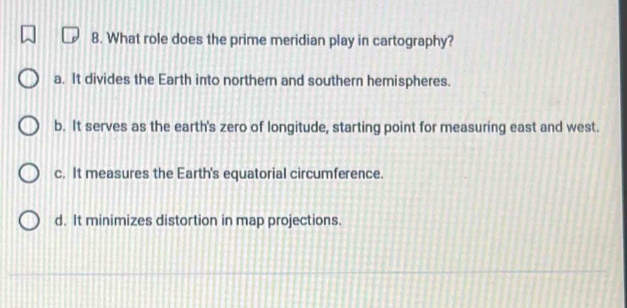 What role does the prime meridian play in cartography?
a. It divides the Earth into northern and southern hemispheres.
b. It serves as the earth's zero of longitude, starting point for measuring east and west.
c. It measures the Earth's equatorial circumference.
d. It minimizes distortion in map projections.