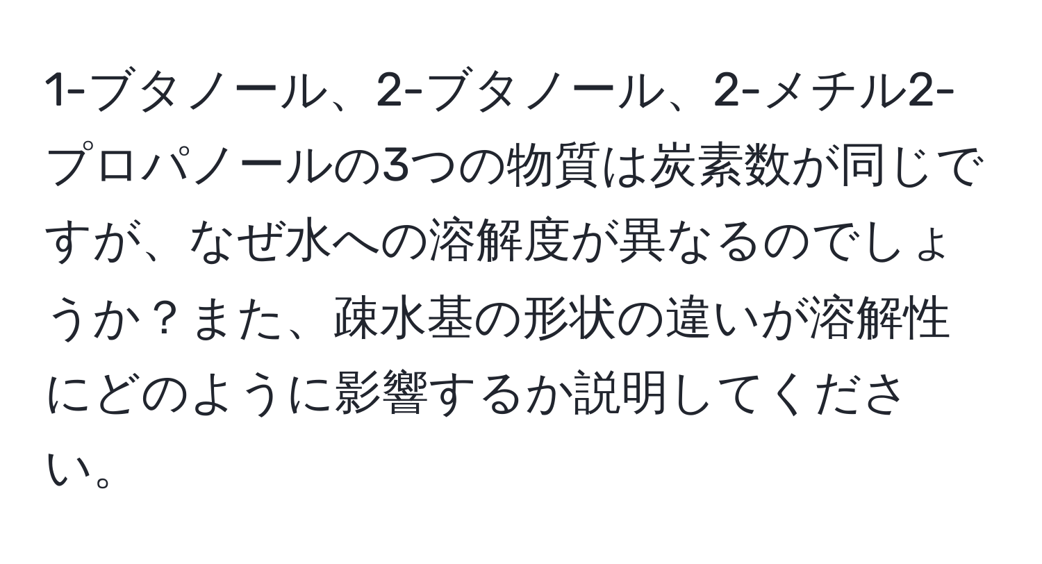 1-ブタノール、2-ブタノール、2-メチル2-プロパノールの3つの物質は炭素数が同じですが、なぜ水への溶解度が異なるのでしょうか？また、疎水基の形状の違いが溶解性にどのように影響するか説明してください。