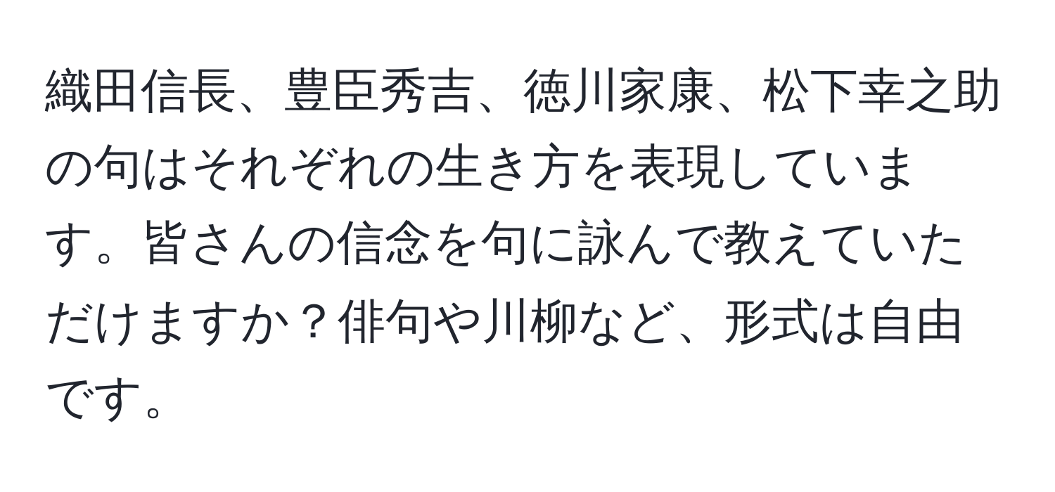 織田信長、豊臣秀吉、徳川家康、松下幸之助の句はそれぞれの生き方を表現しています。皆さんの信念を句に詠んで教えていただけますか？俳句や川柳など、形式は自由です。