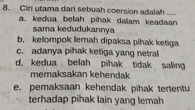 Ciri utama dari sebuah coersion adalah ....
a. kedua belah pihak dalam keadaan
sama kedudukannya
b. kelompok lemah dipaksa pihak ketiga
c. adanya pihak ketiga yang netral
d. kedua belah pihak tidak saling
memaksakan kehendak
e. pemaksaan kehendak pihak tertentu
terhadap pihak lain yang lemah