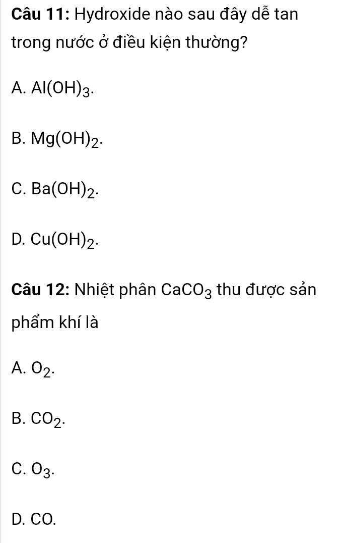 Hydroxide nào sau đây dễ tan
trong nước ở điều kiện thường?
A. Al(OH)_3.
B. Mg(OH)_2.
C. Ba(OH)_2.
D. Cu(OH)_2. 
Câu 12: Nhiệt phân CaCO_3 thu được sản
phẩm khí là
A. O_2.
B. CO_2.
C. O_3.
D. CO.