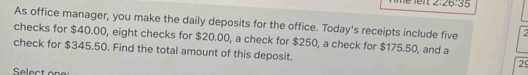 2:26:35 
As office manager, you make the daily deposits for the office. Today's receipts include five 
checks for $40.00, eight checks for $20.00, a check for $250, a check for $175.50, and a 
check for $345.50. Find the total amount of this deposit. 
2 
Select one: