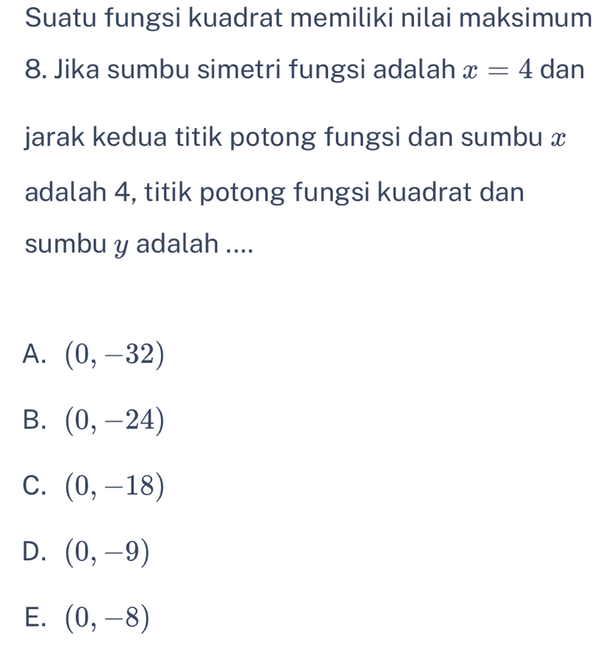 Suatu fungsi kuadrat memiliki nilai maksimum
8. Jika sumbu simetri fungsi adalah x=4 dan
jarak kedua titik potong fungsi dan sumbu x
adalah 4, titik potong fungsi kuadrat dan
sumbu y adalah ....
A. (0,-32)
B. (0,-24)
C. (0,-18)
D. (0,-9)
E. (0,-8)