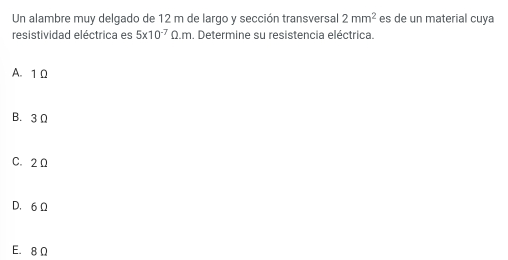 Un alambre muy delgado de 12 m de largo y sección transversal 2mm^2 es de un material cuya
resistividad eléctrica es 5* 10^(-7)Omega .m. Determine su resistencia eléctrica.
A. 1 Ω
B. 3 Ω
C. 2Ω
D. 6Ω
E. 8 Ω