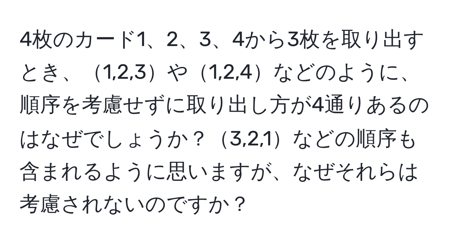 4枚のカード1、2、3、4から3枚を取り出すとき、1,2,3や1,2,4などのように、順序を考慮せずに取り出し方が4通りあるのはなぜでしょうか？3,2,1などの順序も含まれるように思いますが、なぜそれらは考慮されないのですか？