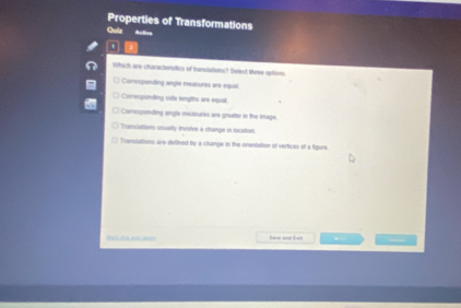 Properties of Transformations
Quir Autère
Which are-charactwistics of translations? Belect three optioni
) Comesponding angle meatures are equal.
Coresponding side lengths are equal.
Corresponding angle meaeures are greater in the inage.
Translations usually involve a change in location.
Translations are defined by a change in the onentation of vertices of a figure
Save and Exd