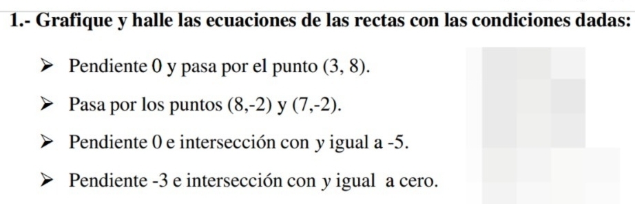 1.- Grafique y halle las ecuaciones de las rectas con las condiciones dadas: 
Pendiente 0 y pasa por el punto (3,8). 
Pasa por los puntos (8,-2) y (7,-2). 
Pendiente 0 e intersección con y igual a -5. 
Pendiente -3 e intersección con y igual a cero.