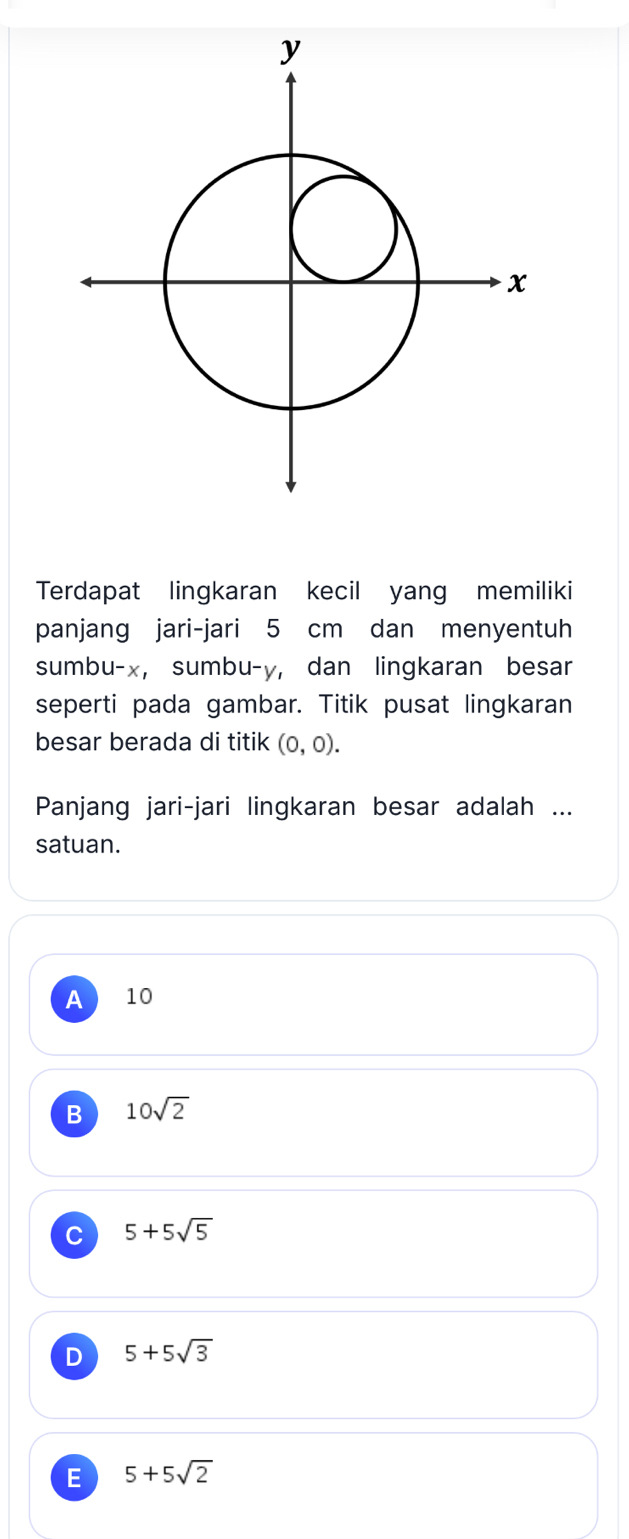 Terdapat lingkaran kecil yang memiliki
panjang jari-jari 5 cm dan menyentuh
sumbu- x, sumbu- y, dan lingkaran besar
seperti pada gambar. Titik pusat lingkaran
besar berada di titik (0,0). 
Panjang jari-jari lingkaran besar adalah ...
satuan.
A 10
B 10sqrt(2)
C 5+5sqrt(5)
D 5+5sqrt(3)
E 5+5sqrt(2)