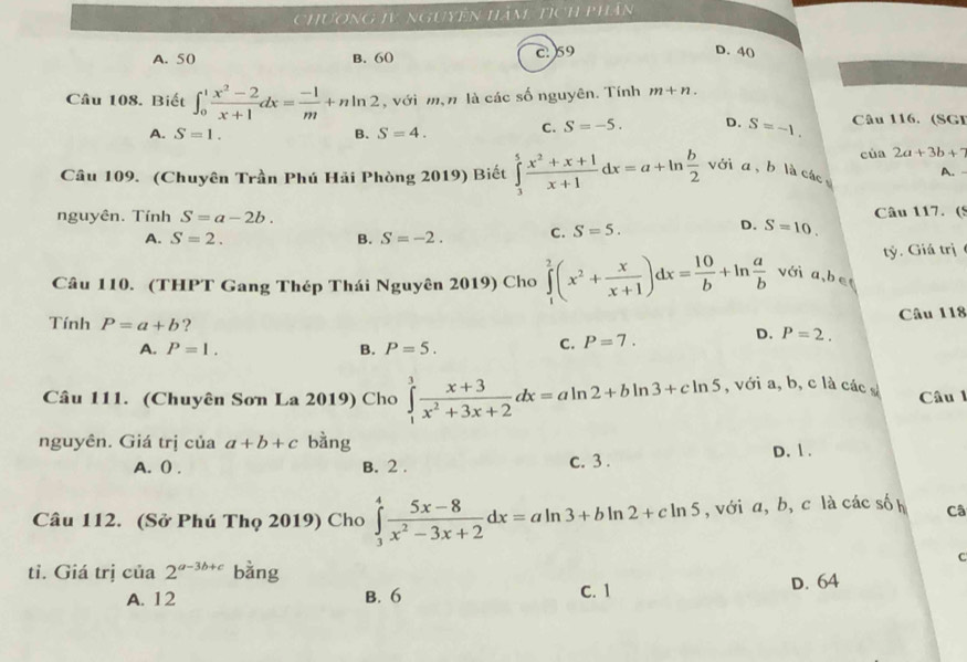 Chương tV nguyên Hàm tịch phân
A. 50 B. 60 c: 59
D. 40
Câu 108. Biết ∈t _0^(1frac x^2)-2x+1dx= (-1)/m +nln 2 , với mạn là các số nguyên. Tính m+n.
A. S=1. B. S=4. C. S=-5. D. S=-1. Câu 116. (SGI
của 2a+3b+7
Câu 109. (Chuyên Trần Phú Hải Phòng 2019) Biết ∈tlimits _3^(5frac x^2)+x+1x+1dx=a+ln  b/2  với a , b là các A. -
nguyên. Tính S=a-2b. Câu 117. (5
A. S=2. B. S=-2. C. S=5.
D. S=10.
Câu 110. (THPT Gang Thép Thái Nguyên 2019) Cho ∈tlimits _1^(2(x^2)+ x/x+1 )dx= 10/b +ln  a/b  với a,be tý. Giá trị
Tính P=a+b ?
Câu 118
A. P=1. B. P=5.
C. P=7. D. P=2.
Câu 111. (Chuyên Sơn La 2019) Cho ∈tlimits _1^(3frac x+3)x^2+3x+2dx=aln 2+bln 3+cln 5 , với a, b, c là các Câu l
nguyên. Giá trị của a+b+c bàng
A. () . B. 2 . c. 3 . D. 1 .
Câu 112. (Sở Phú Thọ 2019) Cho ∈tlimits _3^(4frac 5x-8)x^2-3x+2dx=aln 3+bln 2+cln 5 , với a, b, c là các sốh Câ
C
tỉ. Giá trị cia2^(a-3b+c) bằng
A. 12 B. 6 C. 1 D. 64