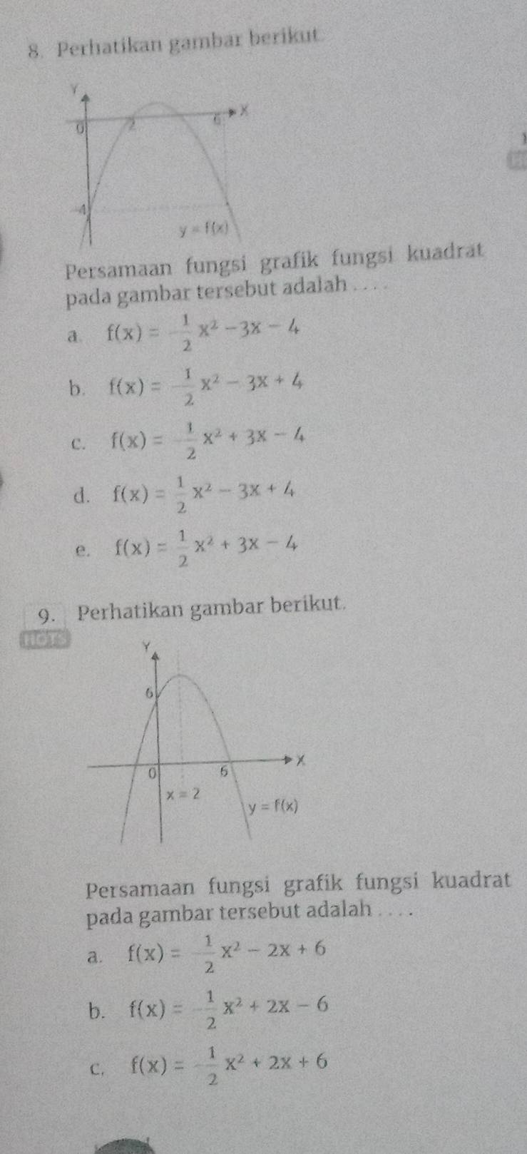 Perhatikan gambar berikut.
Persamaan fungsi grafik fungsi kuadrät
pada gambar tersebut adalah . . . .
a. f(x)=- 1/2 x^2-3x-4
b. f(x)=- 1/2 x^2-3x+4
c. f(x)=- 1/2 x^2+3x-4
d. f(x)= 1/2 x^2-3x+4
e. f(x)= 1/2 x^2+3x-4
9. Perhatikan gambar berikut.
HOTS
Persamaan fungsi grafik fungsi kuadrat
pada gambar tersebut adalah . . . .
a. f(x)= 1/2 x^2-2x+6
b. f(x)=- 1/2 x^2+2x-6
C. f(x)=- 1/2 x^2+2x+6