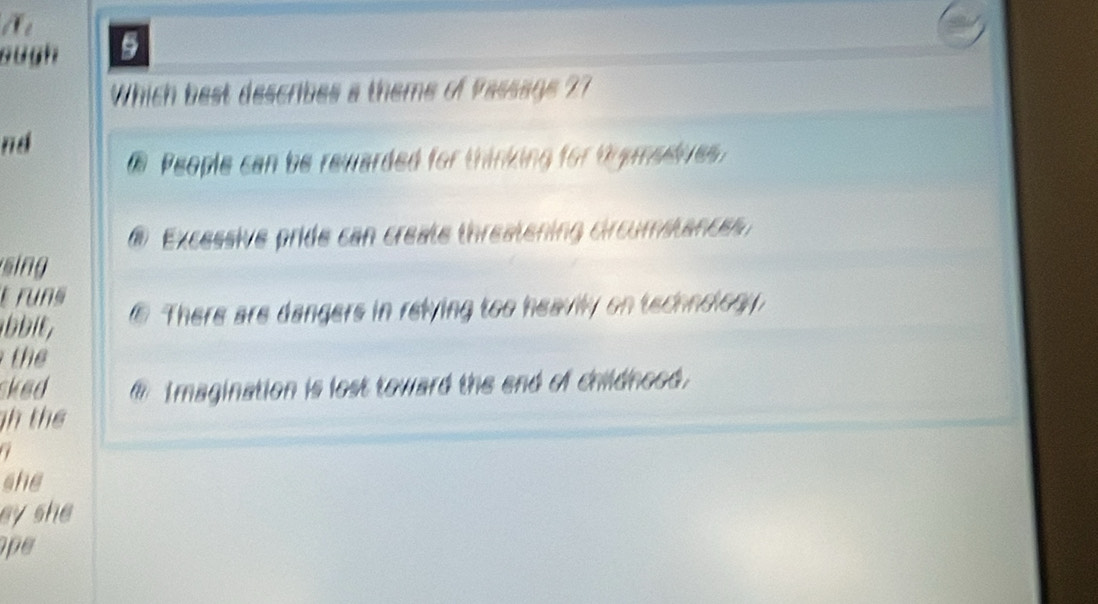 ough 5
Which best describes a theme of Passage 2?
nd
People can be rewarded for thinking for typmedives
@ Excessive pride can create threatening circumstance
sing
t runs
⑥ There are dangers in relying too heavily on technology
t 
sked @ Imagination is lost toward the end of childnood.
h thể
a
she
ey she 
pe