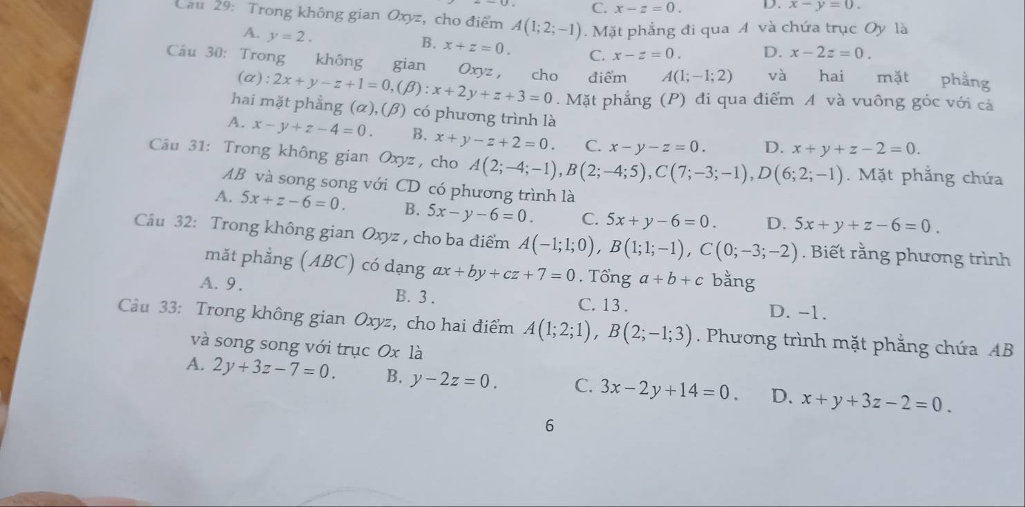 C. x-z=0. D. x-y=0.
Cau 29: Trong không gian Oxyz, cho điểm A(1;2;-1). Mặt phẳng đi qua A và chứa trục Oy là
A. y=2.
B. x+z=0.
C. x-z=0. D. x-2z=0.
Câu 30: Trong không gian Oxyz , cho điểm A(1;-1;2) và hai mặt phẳng
(α): 2x+y-z+1=0,(beta ):x+2y+z+3=0 Mặt phẳng (P) đi qua điểm A và vuông góc với cả
hai mặt phẳng (α), (β) có phương trình là
A. x-y+z-4=0. B. x+y-z+2=0. C. x-y-z=0. D. x+y+z-2=0.
Câu 31: Trong không gian Oxyz, cho A(2;-4;-1),B(2;-4;5),C(7;-3;-1),D(6;2;-1). Mặt phẳng chứa
AB và song song với CD có phương trình là
A. 5x+z-6=0. B. 5x-y-6=0. C. 5x+y-6=0. D. 5x+y+z-6=0.
Câu 32: Trong không gian Oxyz , cho ba điểm A(-1;1;0),B(1;1;-1),C(0;-3;-2). Biết rằng phương trình
mǎt phẳng (ABC) có dạng ax+by+cz+7=0. T hat onga+b+c bǎng
A. 9. B. 3 . C. 13 . D. -1.
Câu 33: Trong không gian Oxyz, cho hai điểm A(1;2;1),B(2;-1;3). Phương trình mặt phẳng chứa AB
và song song với trục Ox là
A. 2y+3z-7=0. B. y-2z=0.
C. 3x-2y+14=0. D. x+y+3z-2=0.
6