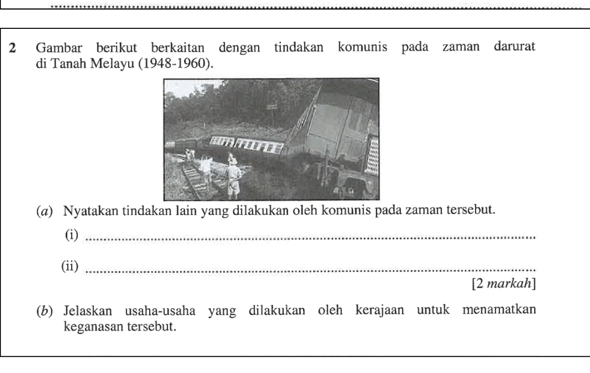 Gambar berikut berkaitan dengan tindakan komunis pada zaman darurat 
di Tanah Melayu (1948-1960). 
(@) Nyatakan tindakan lain yang dilakukan oleh komunis pada zaman tersebut. 
(i)_ 
(ii)_ 
[2 markah] 
(b) Jelaskan usaha-usaha yang dilakukan oleh kerajaan untuk menamatkan 
keganasan tersebut. 
_