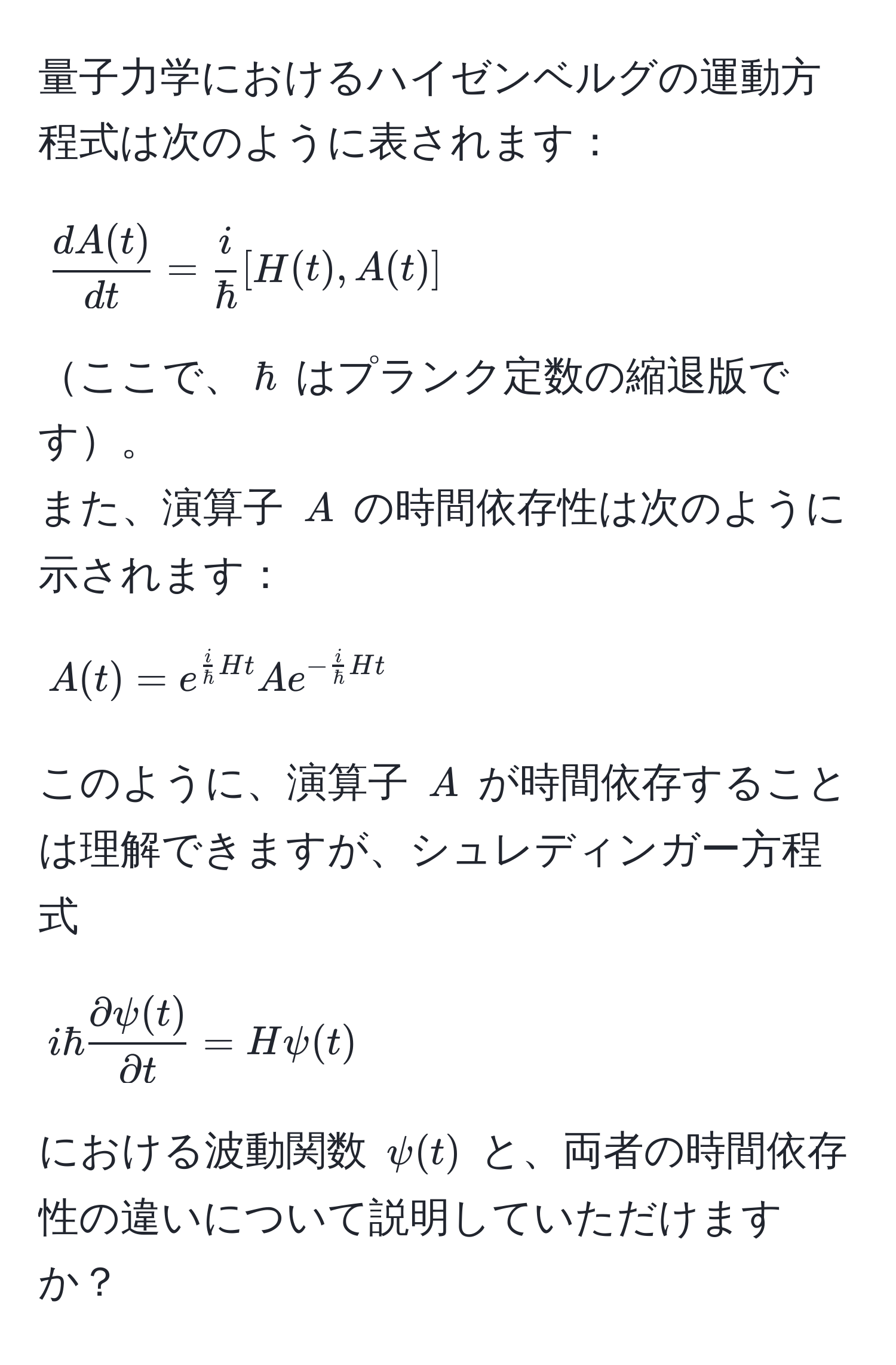 量子力学におけるハイゼンベルグの運動方程式は次のように表されます：  
$$ dA(t)/dt  =  i/hbar [H(t), A(t)]$$  
ここで、$hbar$ はプランク定数の縮退版です。  
また、演算子 $A$ の時間依存性は次のように示されます：  
$$A(t) = e^(fraci)hbarHt A e^(-fraci)hbarHt$$  
このように、演算子 $A$ が時間依存することは理解できますが、シュレディンガー方程式  
$$ihbar  partial psi(t)/partial t  = Hpsi(t)$$  
における波動関数 $psi(t)$ と、両者の時間依存性の違いについて説明していただけますか？