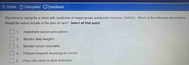 Notes Calculator Feedback
The nurse is caring for a client with syndrome of inappropriate antidiuretic hormone (SIADH). Which of the following interventions
should the nurse include in the plan of care? Select all that apply.
1. Implement seizure precautions
2. Monitor daily weights
3. Monitor serum osmolality
4. Perform frequent neurological checks
5. Place the client on fluid restriction