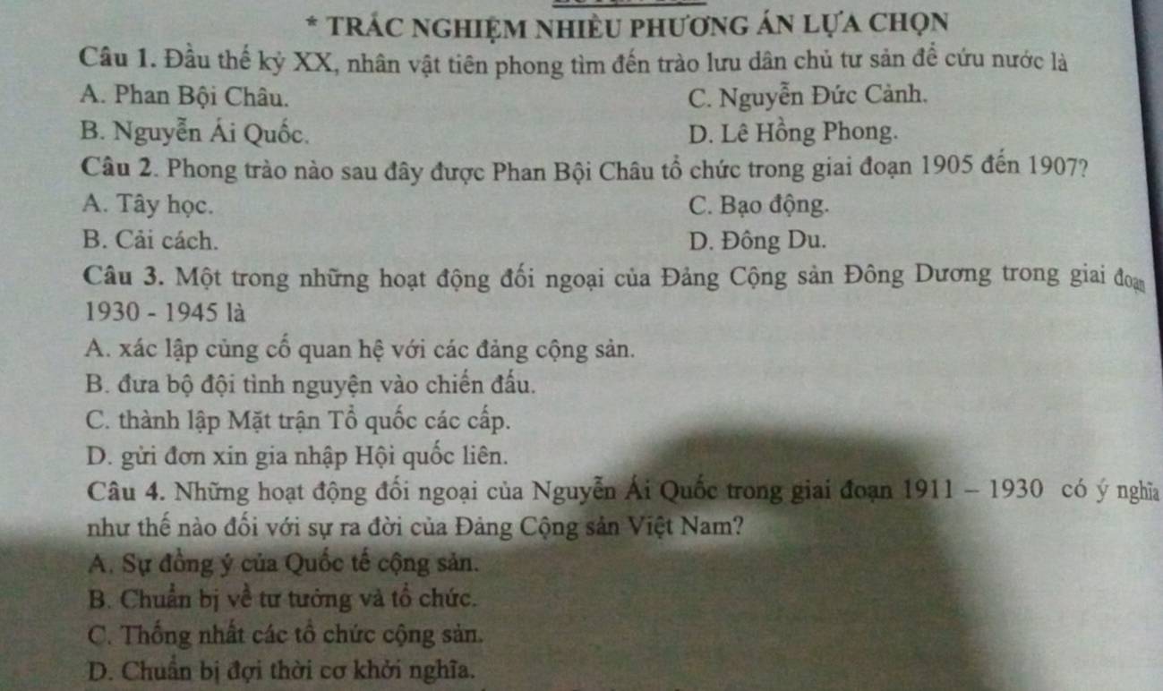 TRÁC NGHIệM nhiềU phương án lựa chọn
Câu 1. Đầu thế kỷ XX, nhân vật tiên phong tìm đến trào lưu dân chủ tư sản để cứu nước là
A. Phan Bội Châu. C. Nguyễn Đức Cảnh.
B. Nguyễn Ái Quốc. D. Lê Hồng Phong.
Câu 2. Phong trào nào sau đây được Phan Bội Châu tổ chức trong giai đoạn 1905 đến 1907?
A. Tây học. C. Bạo động.
B. Cải cách. D. Đông Du.
Câu 3. Một trong những hoạt động đối ngoại của Đảng Cộng sản Đông Dương trong giai đoạ
1930 - 1945 là
A. xác lập củng cổ quan hệ với các đảng cộng sản.
B. đưa bộ đội tình nguyện vào chiến đấu.
C. thành lập Mặt trận Tổ quốc các cấp.
D. gửi đơn xin gia nhập Hội quốc liên.
Câu 4. Những hoạt động đối ngoại của Nguyễn Ái Quốc trong giai đoạn 1911 - 1930 có ý nghĩa
như thế nào đối với sự ra đời của Đảng Cộng sản Việt Nam?
A. Sự đồng ý của Quốc tế cộng sản.
B. Chuẩn bị về tư tướng và tổ chức.
C. Thống nhất các tổ chức cộng sản.
D. Chuẩn bị đợi thời cơ khởi nghĩa.